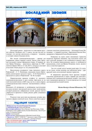 Редакция газеты:
Последний звонок
Последний звонок – радостное и в тоже время груст-
ное событие. Особенно для 11 класса, так как для них он
означает, что детство закончилось, а впереди - экзамены,
от которых зависит будущая жизнь.
Вот входят одиннадцатиклассники – пример для
подражания, самые старшие в школе. Звучит гимн, празд-
ник последнего звонка официально открыт. И первым де-
лом Ирина Петровна – заместитель директора по УВР -
зачитала Приказ №26 от 21 мая 2015 о допуске к итоговой
аттестации. Очень радует то, что допущены ВСЕ.
Выпускников поздравили: глава городского округа
Рефтинский – С. Г. Пшеницын, начальник отдела образо-
вания администрации городского округа – О. В. Кукушина и
председатель думы го Рефтинский – Ю. М. Сухарев.
Первоклассники приняли эстафету от «великих»
одиннадцатиклассников и дали клятвы, пригласив их на
свой последний звонок в 2025 году, на что, в свою очередь
одиннадцатиклассники ответили наставлениями и обеща-
ниями.
Вспомнить об интересных и незабываемы выступлениях
на сцене актового зала родной школы помог видео-ролик,
который развеселил собравшихся гостей; зрители смогли
«вернуться в прошлое» и вновь увидеть ребят учащимися
7, 8 класса.
Родители тоже дали свои наставления, которые про-
звучали в форме комичной песни. Затем слово было предо-
ставлено классному руководителю – Аксеновой Елене Ни-
колаевне - и первым учителям - Баруткиной Наталье Вла-
димировне и Зыряновой Елене Владиславовне.
Появление на сцене самих виновников торжества
встретили бурными овациями, они исполнили песни для
всех учителей, раскрыв в них особенности каждого пред-
мета. Не оставили равнодушными никого, в особенности
выпускников, стихи для Ирины Петровны, песня родите-
лям и слова благодарности.
Это тот случай, когда эмоции взяли верх. Со слеза-
ми на глазах, затаив дыхание, все наблюдали вальс – пре-
красный танец, исполненный героями торжества.
В завершении праздника были вручены подарки
классному руководителю и торты: первый для учителей с
именами всех одиннадцатиклассников, второй - для учени-
ков с названиями предметов. А потом прозвучал тот самый
долгожданный последний звонок.
Настя Визнер и Ксюша Шешикова, 10А
Шеф-редактор: Евгения Игоревна Разживина
Главный редактор: Анастасия Визнер
Над номером работали: Настя Визнер, Аня Николаева, Алёна
Разживина, Саша Сайфитдинова, Ксения Шешикова , Настя Худо-
леева, Устюжанин Радион
Тираж: малюсенький.
Издательство: Информационно-образовательный центр.
Учредитель: МБОУ “СОШ №17” городского округа Рефтинский.
Мнение редакции может не совпадать с мнением авторов.
Наш электронный адрес: press_centr17@mail.ru
Адрес школьного сайта: reft-17.ru
№9 (80), апрель-май 2015 Стр. 12
 