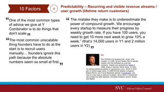 One of the most common types
of advice we give at Y
Combinator is to do things that
don't scale
Predictability – Recurring and visible revenue streams /
user growth (lifetime return customers)
The most common unscalable
thing founders have to do at the
start is to recruit users
manually… founders ignore this
path because the absolute
numbers seem so small at first.
The mistake they make is to underestimate the
power of compound growth. We encourage
every startup to measure their progress by
weekly growth rate. If you have 100 users, you
need to get 10 more next week to grow 10% a
week.” (that’s 14,000 users in Y1 and 2 million
users in Y2)
10 Factors 4
 