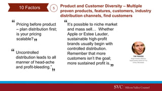 Pricing before product
– plan distribution first;
is your pricing
scalable?
Product and Customer Diversity – Multiple
proven products, features, customers, industry
distribution channels, find customers
Uncontrolled
distribution leads to all
manner of head-ache
and profit-bleeding.”.
It’s possible to niche market
and mass sell… Whether
Apple or Estee Lauder,
sustainable high-profit
brands usually begin with
controlled distribution.
Remember that more
customers isn’t the goal;
more sustained profit is.
510 Factors
 