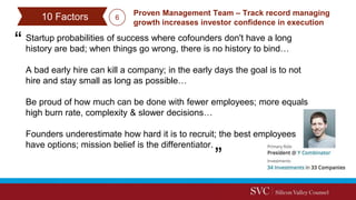 Startup probabilities of success where cofounders don't have a long
history are bad; when things go wrong, there is no history to bind…
A bad early hire can kill a company; in the early days the goal is to not
hire and stay small as long as possible…
Be proud of how much can be done with fewer employees; more equals
high burn rate, complexity & slower decisions…
Founders underestimate how hard it is to recruit; the best employees
have options; mission belief is the differentiator.
Proven Management Team – Track record managing
growth increases investor confidence in execution
10 Factors 6
 