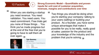 When you are starting a startup
you need revenue. You need
validation. You need users. You
need commitment. Free trials get
you none of those things… You
think you've made progress but
at the end of the free trial you’re
going to have to sell them all
over again.
Strong Economic Model – Quantifiable and proven
inputs for unit cost of customer acquisition,
revenues, margins and contributions over time
Two things you should be doing when
you're starting your company: talking to
your users (selling) or building your
product. As a founder, you have some
unique advantages that make it
possible for you to be really, really good
at sales: passion for the product and
your knowledge of the industry and the
problem that you're solving.
10 Factors 8
 
