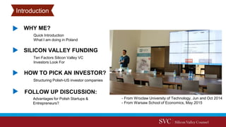 Advantages for Polish Startups &
Entrepreneurs?
WHY ME?
HOW TO PICK AN INVESTOR?
FOLLOW UP DISCUSSION:
Quick Introduction
What I am doing in Poland
Ten Factors Silicon Valley VC
Investors Look For
SILICON VALLEY FUNDING
Introduction
- From Wroclaw University of Technology, Jun and Oct 2014
- From Warsaw School of Economics, May 2015
Structuring Polish-US investor companies
 