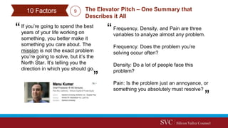 If you’re going to spend the best
years of your life working on
something, you better make it
something you care about. The
mission is not the exact problem
you’re going to solve, but it’s the
North Star. It’s telling you the
direction in which you should go.
The Elevator Pitch – One Summary that
Describes it All
10 Factors
Frequency, Density, and Pain are three
variables to analyze almost any problem.
Frequency: Does the problem you’re
solving occur often?
Density: Do a lot of people face this
problem?
Pain: Is the problem just an annoyance, or
something you absolutely must resolve?
9
 