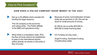 HOW DOES A POLISH COMPANY RAISE M ONEY IN THE USA?
VC Funding not only route…
Set up a US affiliate which accepts US
funding (for legal reasons).
When there is a liquidation (sale, IPO),
the flow of funds need to be established
to pass to the international owners
(either directly via shares in US entity or
flow of funds).
Because of some commoditization of basic
entity set-up services in US, this can be
done for small amounts of money
The US company is the economic
and voting entity. The Polish affiliate
is the R&D and operations entity.
$1,000 to set up entity $25,000 to
$50,000 to close financing deal.
Angel Funding, Syndicate Funding,
Crowdfunding viable
How to Pick Investors?
 