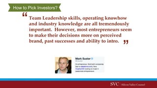 Team Leadership skills, operating knowhow
and industry knowledge are all tremendously
important. However, most entrepreneurs seem
to make their decisions more on perceived
brand, past successes and ability to intro.
How to Pick Investors?
 
