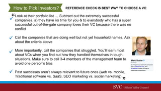 Look at their portfolio list … Subtract out the extremely successful
companies. a) they have no time for you & b) everybody who has a super
successful out-of-the-gate company loves their VC because there was no
conflict
Call the companies that are doing well but not yet household names. Ask
about the criteria above
More importantly, call the companies that struggled. You’ll learn most
about VCs when you find out how they handled themselves in tough
situations. Make sure to call 3-4 members of the management team to
avoid one person’s bias
Past successes aren’t always relevant to future ones (web vs. mobile,
Traditional software vs. SaaS, SEO marketing vs. social marketing)
REFERENCE CHECK IS BEST WAY TO CHOOSE A VC:How to Pick Investors?
 