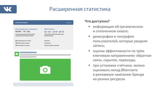 Расширенная статистика
Что доступно?
§ информация об органическом
и оплаченном охвате;
§ демография и география
пользователей, которые увидели
запись;
§ оценка эффективности по трём
ключевым направлениям: обратная
связь, скрытия, переходы;
§ при установке счётчика: можно
оценивать вклад ВКонтакте
в рекламную кампанию бренда
на разных ресурсах.
0 жалоб
0 скрытия
0 скрытия всех записей
Статистика записи Закрыть
Охват подписчиков / суммарный Обратная связь
90 987 / 141 526 1 021 187 167
221 переходов по ссылке
154 перехода в группу
19 вступление в группу
 