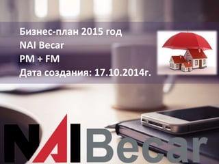Бизнес-план 2015 год
NAI Becar
PM + FM
Дата создания: 17.10.2014г.
 