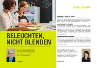 BELEUCHTEN,
NICHT BLENDEN
„Kommunikationsberatung bedeutet
für uns eine große Verantwortung
sowohl gegenüber unseren Kunden
als auch allen anderen Zielgruppen.
Deshalb sagen wir auch mal
,Nein‘ – aus Überzeugung.“
STEFAN KOCH
„Als inhabergeführte Agentur sind wir
in der Lage unsere Ziele selbst zu
bestimmen. Umsatz um jeden Preis zählt
nicht dazu. Vielmehr möchten wir die
Freude an unserer Arbeit nie verlieren –
insbesondere im täglichen Kontakt mit
unseren Kunden und den Medien.“
Eva Föhlinger
Teamplayer - intern wie extern
Bei Bedarf arbeiten wir eng verzahnt mit anderen Kommunikationsspezialisten.
So können Sie beispielsweise auf dem Gebiet des Online- und Social-Media-
Marketing von unserer Partnerschaft mit schalk&friends - Agentur für digitale
Medien, profitieren, mit der wir am Standort München Tür an Tür sitzen.
Langfristige gute Beziehungen
Größten Wert legen wir auf dauerhafte und erfolgreiche Beziehungen – sowohl
zu unseren Kunden und Partnern als auch zu den Medien. Deshalb setzen wir
unsere hervorragenden Kontakte zu Vertretern der Fach-, Lifestyle-,Wirtschafts-,
Tagespresse und Bloggern nicht für kurzfristige Hauruck-Aktionen aufs Spiel.
Vielmehr gewinnen wir mit Kontinuität, Zuverlässigkeit, Vertrauenswürdigkeit
und Unaufdringlichkeit in Kombination mit bedarfsgerecht aufbereiteten
Informationen und Stories wichtige Multiplikatoren für Ihr Unternehmen, Ihre
Produkte und Marken.
Zusammenarbeit auf Augenhöhe
Neben höchstem Anspruch an die eigene Beratungs- und Servicequalität ist für
das FlutlichtTeam ein offenes Miteinander aufAugenhöhe ein wesentlicher Faktor
für eine erfolgreiche Zusammenarbeit. Wenn für Sie Vertrauen, Geradlinigkeit
und Fairness im täglichen Austausch mit Ihrer Agentur ebenso wichtig sind, wie
eine langfristige Kommunikationsarbeit auf höchstem Niveau, dann sind wir der
richtige Partner für Sie!
 