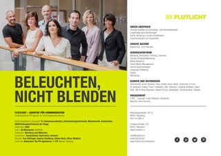 BELEUCHTEN,
NICHT BLENDEN
Allersbergerstraße 185-G	
90461 Nürnberg		
0911/47495-0		
Lindwurmstraße 124
80337 München
089/7294903-0
info@flutlicht.biz
www.flutlicht.biz
www.flutlicht.biz/newsroom
Flutlicht – AGENTUR FÜR KOMMUNIKATION
Inhabergeführte PR-Agentur für Technologieunternehmen
Branchenspektrum (Auswahl): IT, Telekommunikation, Unterhaltungselektronik, Mechatronik, Automation,
M2M/Embedded/Internet der Dinge
Gegründet: 2003
Team: 20 Mitarbeiter (4/2015)
Firmensitz: Nürnberg und München
Kernmärkte: Deutschland, Österreich, Schweiz
Gründer: Eva Föhlinger, Andrea Gantikow, Stefan Koch, Oliver Wohlers
Unter den deutschen Top PR-Agenturen im ITK Agentur-Ranking
Unser Anspruch
Höchste Qualität von Beratungs- und Dienstleistungen
Langfristige gute Beziehungen
Senior-Beratung in jedem Kundenteam
Zusammenarbeit auf Augenhöhe
Unsere Maxime
Beleuchten, nicht blenden
Servicespektrum
Beratung, Konzeption, Training, Coaching
Content Strategie/Marketing
Media Relations
Social Media Management
Interne Kommunikation
Corporate Publishing
Events
Monitoring
Kunden und Referenzen
Actividentity, Arxes, Ascaron, Asus, Atrada, Avira, BenQ, Customed, D-Link,
Dr. Neuhaus, Exasol, Focal, Funkwerk, Intel, Interwise, Landesk Software, Naim,
NCR, OKI Printing Solutions, Siewert & Kau, Solidworks, TKI Automotive, Toshiba
Engagement
LPRS – Leipziger Public Relations Studenten
Reporter ohne Grenzen
 