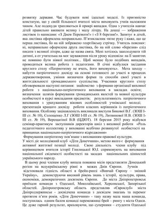 розвитку держави. Час будувати нові ідеальні моделі. Із приємністю
констатую, що у своїй більшості вчителі міста виховують учнів належним
чином. Але подекуди трапляються й прикрі випадки. Одна з учителів навчає
дітей правильно вживати велику і малу літеру. На дошці — зображення
листівок iз написами: «З Днем Перемоги!» і «З 8 березня!». Запитує в дітей,
яка листівка оформлена неправильно. П’ятикласник тягне руку і каже, що це
перша листівка, бо на ній зображено георгіївську стрічку. Учитель пояснює:
ні, неправильно оформлена друга листівка, бо на ній слово «березня» слід
писати з великої літери, адже це назва свята. Мені хотілось зааплодувати тій
дитині, а от учителька на моє зауваження після уроку вiдповiла: на її заняттях
не повинно бути ніякої політики... Щоб менше було подібних випадків,
проводиться велика робота з педагогами. В січні відбулося засідання
круглого столу «Патриотизму не вчать, його виховують». Мета заходу –
набуття патріотичного досвіду на основі готовності до участі в процесах
державотворення, уміння визначати форми та способи своєї участі в
життєдіяльності громадянського суспільства. Учасники круглого столу
обговорювали наступні питання: знайомство з формами організації виховної
роботи з національно-патріотичного виховання в закладах освіти;
визначення шляхів формування громадянських якостей та мовної культури
особистості в курсі викладання предметів; результативність патріотичного
виховання з урахуванням вікових особливостей учнівської молоді;
презентація кращого досвіду роботи класних керівників із патріотичного
виховання. Особливу зацікавленість викликали виступи Бикової В.Г. (ЗОШ І-
ІІІ ст. № 10), Солощенко Л.Г (ЗОШ І-ІІІ ст. № 19), Литвинової Н.В. (ЗОШ І-
ІІІ ст. № 19), Верещагіної В.В (ЦДЮТ). 18 березня 2015 року відбувся
семінар-практикум заступників директорів шкіл з виховної роботи «Роль
педагогічного коллективу у вихованні всебічно розвинутої особистості на
принципах національно-патріотичного відродження»
Формування патріотизму пов’язане з вихованням правової культури.
У місті діє молодіжний клуб «Діти Донеччини», метою якого є формування
активної життєвої позиції молоді. Свою діяльність члени клубу під
керівництвом вчителя історії Гнилицької Ю,І. спрямовують на виховання
національної свідомості особистості на засадах національних цінностей
українського народу.
В цьому році членам клубу випала поважна місія представляти Донецький
регіон на всеукраїнському рівні в межах Днів Європи. 5учнів
відстоювали гідність області в брейн-ринзі «Вивчай Європу – змінюй
Україну», демонструючи високий рівень знань з історії, культури, права,
економіки, демократичних досягнень Європи. До міста Дніпропетровськ
приїхали команди з Одеської, Миколаївської, Херсонської, Запорізької
областей. Дніпропетровську область представляв «Євроклуб» міста
Дніпродзержинськ - досвідчена команда з досвідом змагань та перемог
протягом п’яти років. «Діти Донеччини» - таку назву мала наша команда,
поступилась одним балом команді переможниці брей – рингу з міста Одеси.
Це дуже гарний результат, враховуючи, що суперники – студенти Одеської
 