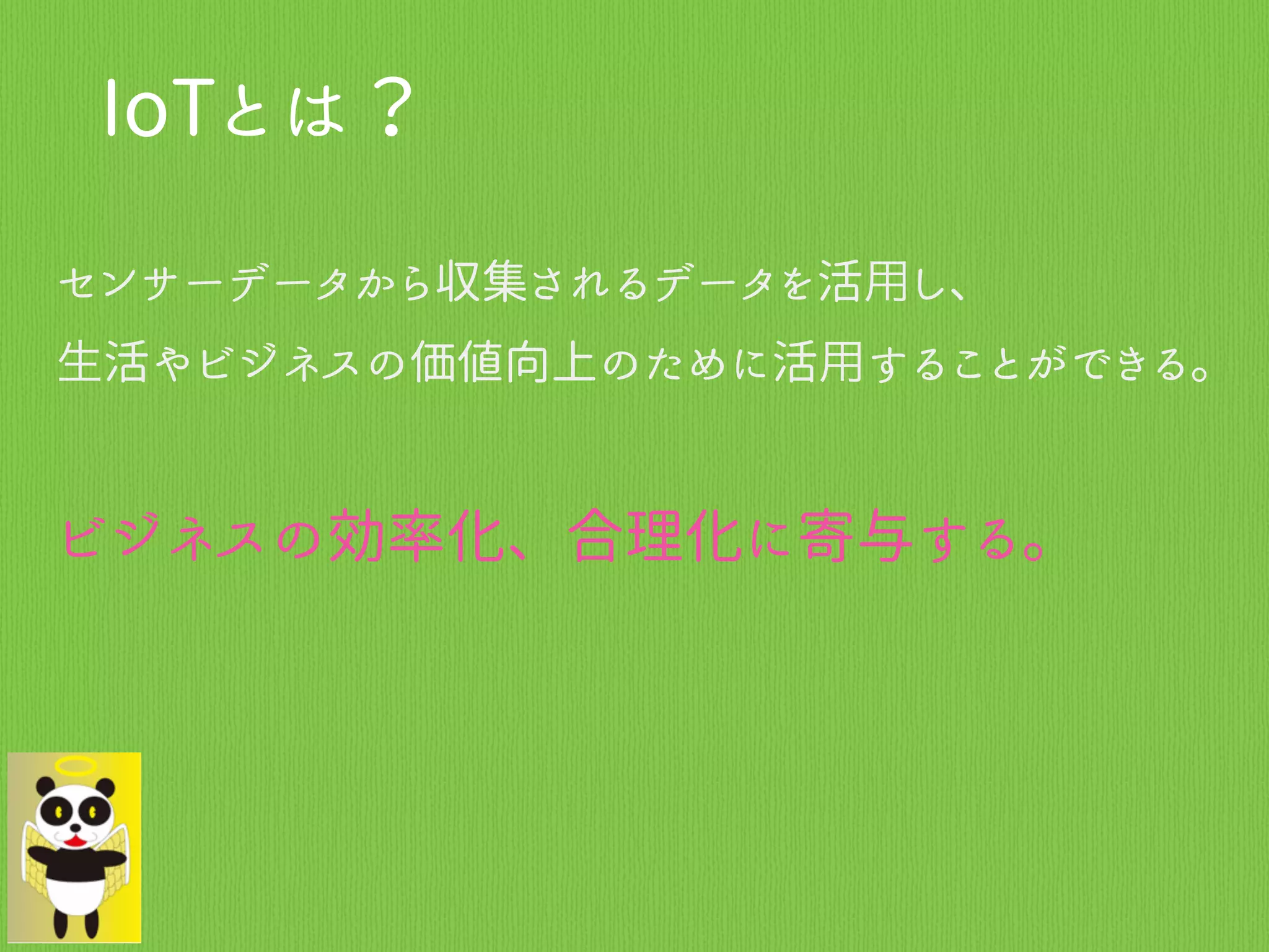 IoTとは？
センサーデータから収集されるデータを活用し、
生活やビジネスの価値向上のために活用することができる。
ビジネスの効率化、合理化に寄与する。
 