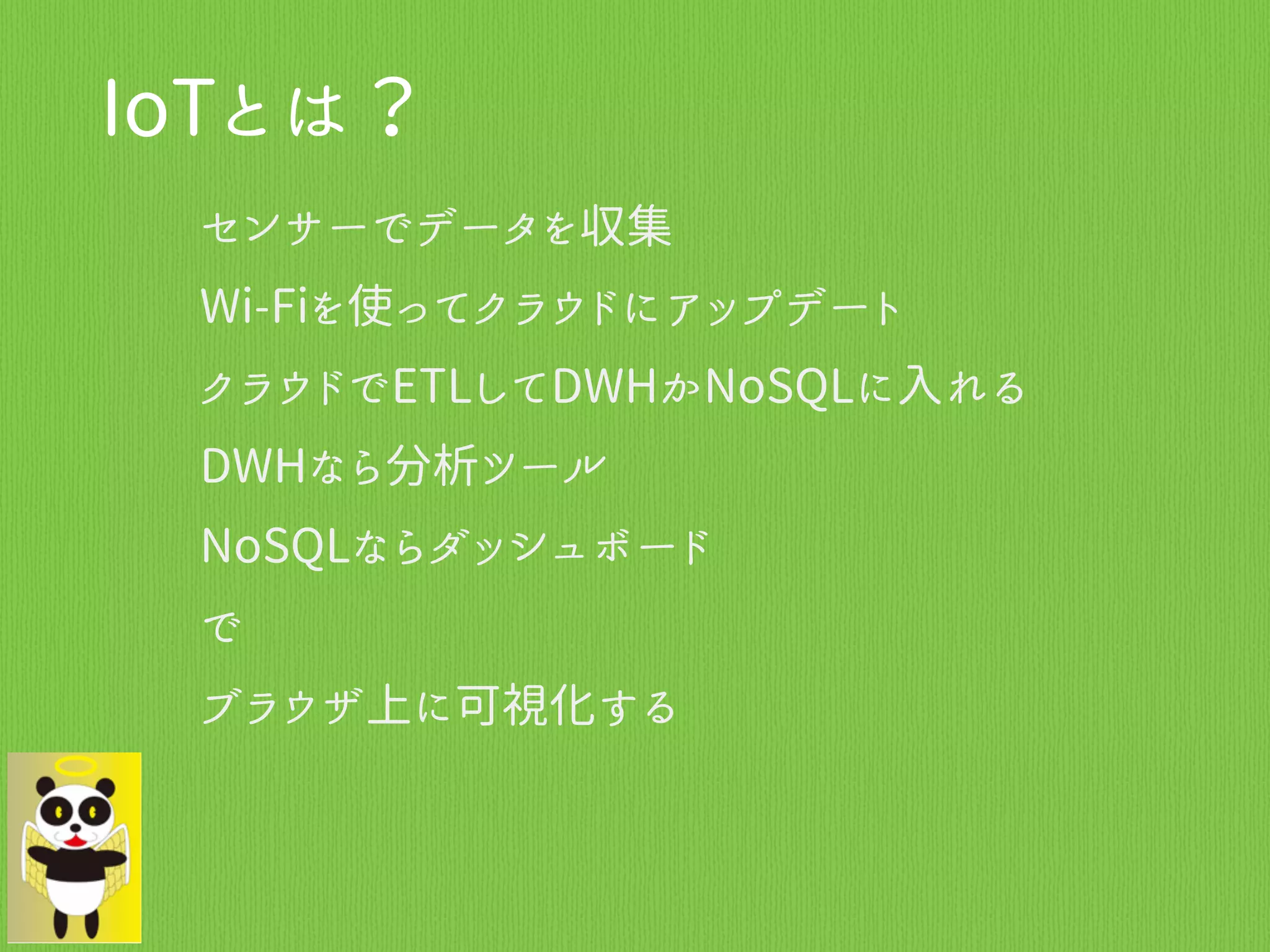 IoTとは？
センサーでデータを収集
Wi-Fiを使ってクラウドにアップデート
クラウドでETLしてDWHかNoSQLに入れる
DWHなら分析ツール
NoSQLならダッシュボード
で
ブラウザ上に可視化する
 