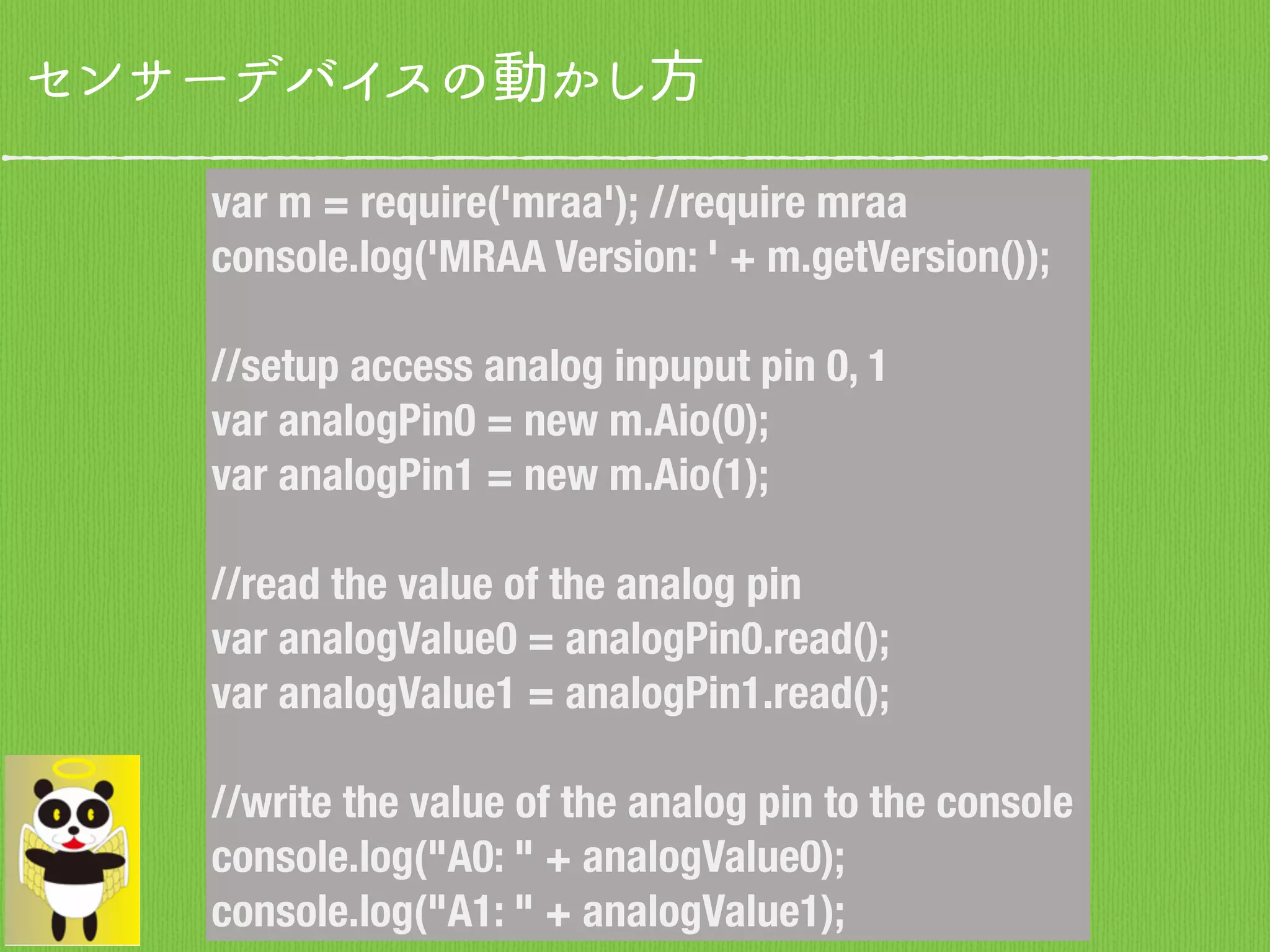 センサーデバイスの動かし方
var m = require('mraa'); //require mraa
console.log('MRAA Version: ' + m.getVersion());
//setup access analog inpuput pin 0, 1
var analogPin0 = new m.Aio(0);
var analogPin1 = new m.Aio(1);
//read the value of the analog pin
var analogValue0 = analogPin0.read();
var analogValue1 = analogPin1.read();
//write the value of the analog pin to the console
console.log("A0: " + analogValue0);
console.log("A1: " + analogValue1);
 
