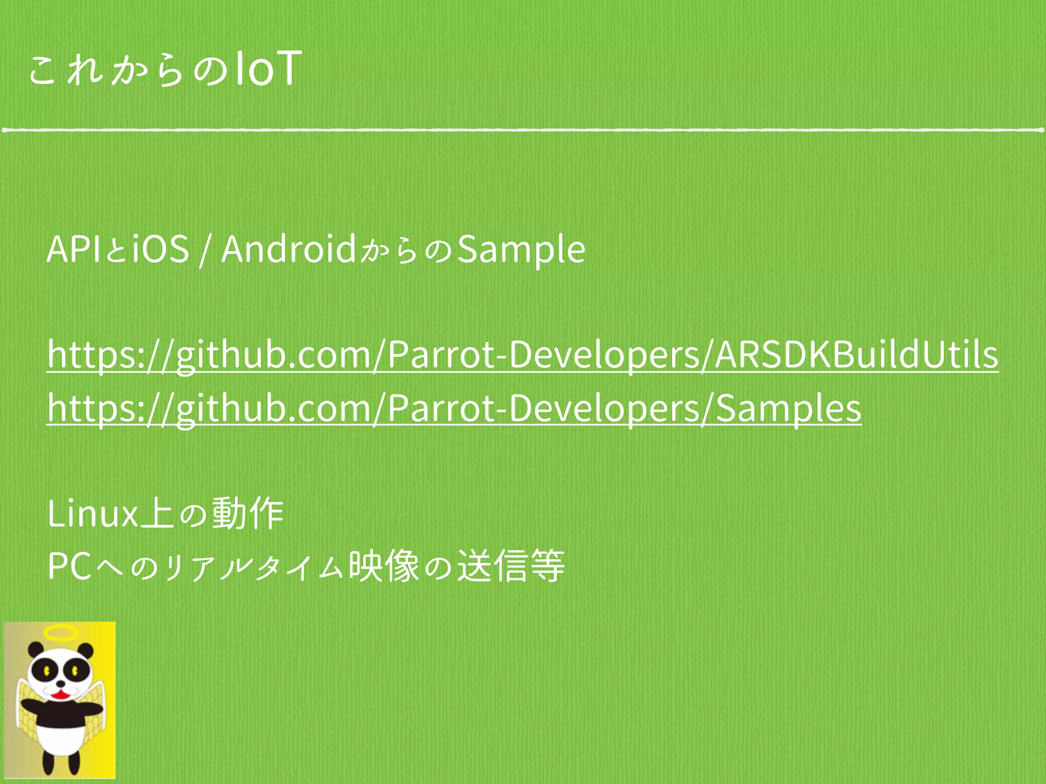 これからのIoT
APIとiOS / AndroidからのSample
https://github.com/Parrot-Developers/ARSDKBuildUtils
https://github.com/Parrot-Developers/Samples
Linux上の動作
PCへのリアルタイム映像の送信等
 