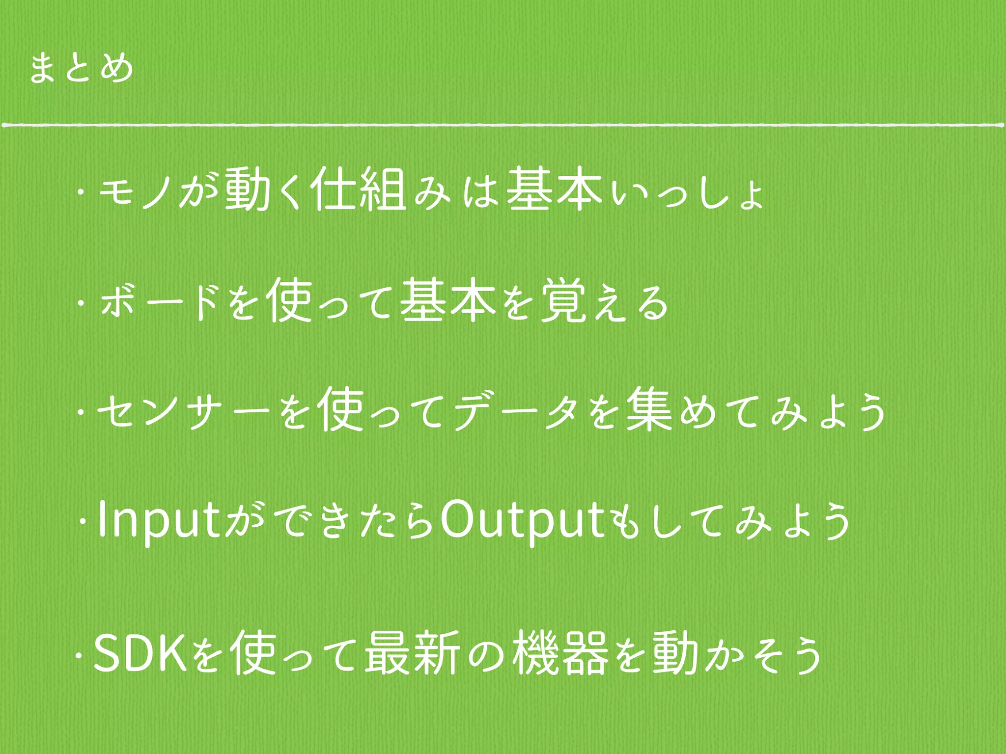 まとめ
・モノが動く仕組みは基本いっしょ
・ボードを使って基本を覚える
・センサーを使ってデータを集めてみよう
・InputができたらOutputもしてみよう
・SDKを使って最新の機器を動かそう
 