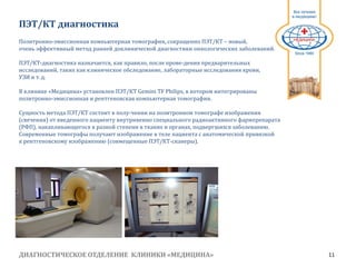 ДИАГНОСТИЧЕСКОЕ ОТДЕЛЕНИЕ КЛИНИКИ «МЕДИЦИНА» 11
1991
ПЭТ/КТ диагностика
Позитронно-эмиссионная компьютерная томография, сокращенно ПЭТ/КТ – новый,
очень эффективный метод ранней доклинической диагностики онкологических заболеваний.
ПЭТ/КТ-диагностика назначается, как правило, после прове-дения предварительных
исследований, таких как клиническое обследование, лабораторные исследования крови,
УЗИ и т. д.
В клинике «Медицина» установлен ПЭТ/КТ Gemini TF Philips, в котором интегрированы
позитронно-эмиссионная и рентгеновская компьютерная томографии.
Сущность метода ПЭТ/КТ состоит в полу-чении на позитронном томографе изображения
(свечения) от введенного пациенту внутривенно специального радиоактивного фармпрепарата
(РФП), накапливающегося в разной степени в тканях и органах, подвергшихся заболеванию.
Современные томографы получают изображение в теле пациента с анатомической привязкой
к рентгеновскому изображению (совмещенные ПЭТ/КТ-сканеры).
 