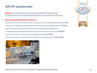 ДИАГНОСТИЧЕСКОЕ ОТДЕЛЕНИЕ КЛИНИКИ «МЕДИЦИНА» 12
1991
ПЭТ/КТ диагностика
Важно! С начала широкого применения ПЭТ/КТ-диагностики
в онкологии прогноз выживания пациентов увеличился в два раза.
Использование ПЭТ/КТ позволяет:
• увеличить число вновь выявленных злокачественных новообразований на 15-20%;
• добиться снижения числа рецидивов злокачественных новообразований в 5-8 раз;
• добиться излечения многих видов злокачественных новообразований
(например, местнораспространенного рака предстательной железы) в 95-99%;
• снизить показатели онкологической запущенности на 15-20%;
• снизить показатели смертности от злокачественных образований на 25-30%.
 