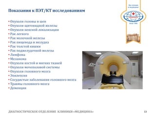 ДИАГНОСТИЧЕСКОЕ ОТДЕЛЕНИЕ КЛИНИКИ «МЕДИЦИНА» 13
1991
Показания к ПЭТ/КТ исследованиям
• Опухоли головы и шеи
• Опухоли щитовидной железы
• Опухоли неясной локализации
• Рак легкого
• Рак молочной железы
• Рак пищевода и желудка
• Рак толстой кишки
• Рак поджелудочной железы
• Лимфома
• Меланома
• Опухоли костей и мягких тканей
• Опухоли мочеполовой системы
• Опухоли головного мозга
• Эпилепсия
• Сосудистые заболевания головного мозга
• Травмы головного мозга
• Деменции
 