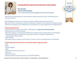 ДИАГНОСТИЧЕСКОЕ ОТДЕЛЕНИЕ КЛИНИКИ «МЕДИЦИНА» 2
1991
Диагностика заболеваний на самых ранних стадиях развития играет важнейшую роль
в успехе лечения.
ОАО «Медицина» располагает одной из лучших в Москве диагностических баз.
Диагностическое отделение клиники, являющееся одним из самых крупных подразделений,
Позволяет проводить все необходимые исследования на самом современном оборудовании.
Наши преимущества:
• Службы рентген-радиологии, МРТ и УЗИ работают в круглосуточном режиме
• Минимальная лучевая нагрузка
• Высокая скорость сканирования МСКТ (мультиспиральная компьютерная томография)
• Проведение УЗИ исследований на дому или в офисе с помощью современного
портативного УЗИ-сканера
• 3D / 4D УЗИ
• Интерпретация и выдача заключений в течение часа после проведения исследований
В структуру диагностического отделения входят подразделения:
• КТ
• МРТ
• Маммография
• УЗД
• Функциональная диагностика
• Рентген
• Денситометрия
• Центр радиоизотопной диагностики (ПЭТ/КТ, ОФЭКТ)
ГЛАВНЫЙ ВРАЧ ДИАГНОСТИЧЕСКОГО ОТДЕЛЕНИЯ
Платонова
Оксана Евгеньевна
к.м.н., врач высшей квалификационной категории
 