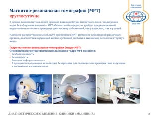 ДИАГНОСТИЧЕСКОЕ ОТДЕЛЕНИЕ КЛИНИКИ «МЕДИЦИНА» 3
1991
В основе данного метода лежит принцип взаимодействия магнитного поля с молекулами
воды, без облучения пациента. МРТ абсолютно безвредна, не требует предварительной
подготовки и позволяет проводить диагностику заболеваний, как у взрослых, так и у детей.
Наиболее распространенные области применения МРТ: уточнение заболеваний различных
органов, диагностика нарушений костно­суставной системы и выявление патологии структур
мозга.
Гидро-магнитно-резонансная томография (гидро-МРТ)
Основными преимуществами использования гидро-МРТ являются:
• Безболезненность
• Безопасность
• Высокая информативность
• В процессе исследования используют безвредные для человека электромагнитное излучение
и постоянное магнитное поле.
Магнитно­резонансная томография (МРТ)
круглосуточно
 