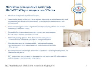 ДИАГНОСТИЧЕСКОЕ ОТДЕЛЕНИЕ КЛИНИКИ «МЕДИЦИНА» 4
1991
• Минимальный уровень акустического шума.
• Уникальный сервер «syngo.via» для экспертной обработки МР-изображений на самой
современной платформе, обеспечивающей точную количественную оценку всех
исследований.
• Уникальная эндоректальная катушка для исследования предстательной железы,
шейки матки и прямой кишки.
• Полный набор 16-канальных приемных катушек для исследования
всех суставов – колено, плечо, кисть, стопа.
• Широкий диаметр туннеля 70см. Возможность исследования
пациентов с большим весом (до 250 кг!!!) и клаустрофобией.
• Максимальное количество каналов (48) – высочайший уровень
диагностического качества изображений и максимальная скорость
сбора данных.
• Циллиндрическое поле обзора – позволяет более точно и достоверно отображать все
анатомические детали.
• DOT технология – оптимизация рутинных шагов при подготовке МР-исследования.
Автоматизация и повторяемость результатов.
Магнитно-резонансный томограф
MAGNETOM Skyra мощностью 3 Tесла
 