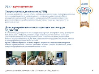 ДИАГНОСТИЧЕСКОЕ ОТДЕЛЕНИЕ КЛИНИКИ «МЕДИЦИНА» 6
1991
УЗИ – круглосуточно
Ультразвуковая диагностика (УЗИ)
В клинике проводятся в полном объеме исследования всех органов и систем при различных
состояниях для пациентов всех возрастов: от новорожденных до пожилых. Кроме
стандартных исследований, проводятся ультразвуковые обследования пациентов с
различными травмами, заболеваниями глаз, суставов, а также при беременности на
различных сроках.
Допплерографические исследования всех сосудов
ЗD/4D УЗИ
В течение последнего времени все большую популярность приобретает метод трехмерного
УЗИ. Данные ЗD – УЗИ дают дополнительную информацию, что особенно важно для
диагностики некоторых пороков развития: лица, позвоночного столба, конечностей.
Помимо медицинских целей, ЗD/4D ­УЗИ дает возможность будущей маме увидеть близкое
к фотографии изображение своего малыша.
Врачи УЗИ могут приехать на дом и в офис к пациентам с переносным аппаратом.
Помимо перечисленного, в клинике проводятся редкие и сложные исследования детям –
нейросонография и исследование вилочковой железы.
 