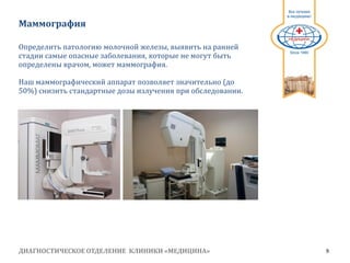 ДИАГНОСТИЧЕСКОЕ ОТДЕЛЕНИЕ КЛИНИКИ «МЕДИЦИНА» 9
1991
Маммография
Определить патологию молочной железы, выявить на ранней
стадии самые опасные заболевания, которые не могут быть
определены врачом, может маммография.
Наш маммографический аппарат позволяет значительно (до
50%) снизить стандартные дозы излучения при обследовании.
 