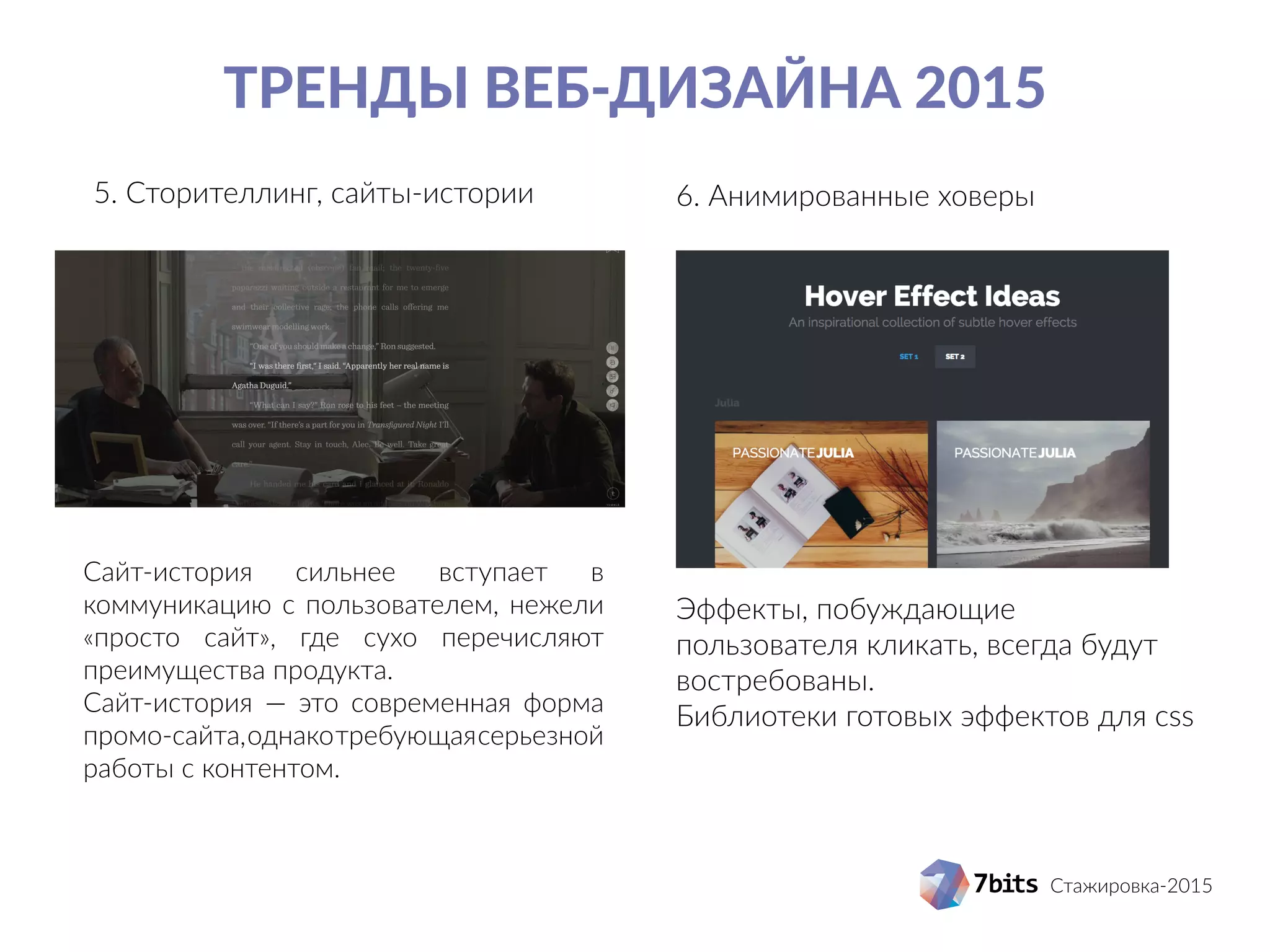 Стажировка-2015
Тренды веб-дизайна 2015
5. Сторителлинг, сайты-истории 6. Анимированные ховеры
Сайт-история сильнее вступает в
коммуникацию с пользователем, нежели
«просто сайт», где сухо перечисляют
преимущества продукта.
Сайт-история — это современная форма
промо-сайта,однакотребующаясерьезной
работы с контентом.
Эффекты, побуждающие
пользователя кликать, всегда будут
востребованы.
Библиотеки готовых эффектов для css
 