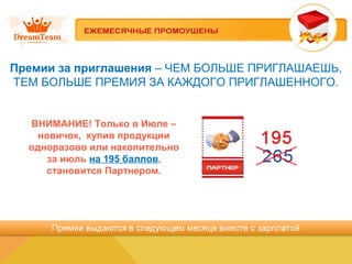 Премии за приглашения – ЧЕМ БОЛЬШЕ ПРИГЛАШАЕШЬ,
ТЕМ БОЛЬШЕ ПРЕМИЯ ЗА КАЖДОГО ПРИГЛАШЕННОГО.
ВНИМАНИЕ! Только в Июле –
новичок, купив продукции
одноразово или накопительно
за июль на 195 баллов,
становится Партнером.
 