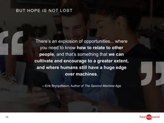 14
There’s an explosion of opportunities... where
you need to know how to relate to other
people, and that’s something that we can
cultivate and encourage to a greater extent,
and where humans still have a huge edge
over machines.
—Erik Brynjolfsson, Author of The Second Machine Age
BUT HOPE IS NOT LOST
 