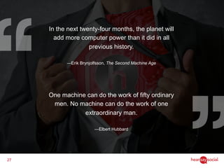 27
In the next twenty-four months, the planet will
add more computer power than it did in all
previous history.
―Erik Brynjolfsson, The Second Machine Age
One machine can do the work of fifty ordinary
men. No machine can do the work of one
extraordinary man.
—Elbert Hubbard
 