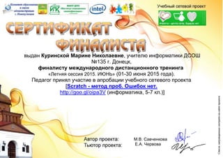 выдан Куринской Марине Николаевне, учителю информатики ДСОШ
№135 г. Донецк,
финалисту международного дистанционного тренинга
«Летняя сессия 2015. ИЮНЬ» (01-30 июня 2015 года).
Педагог принял участие в апробации учебного сетевого проекта
[Scratch - метод проб. Ошибок нет.
http://goo.gl/oipa3V (информатика, 5-7 кл.)]
М.В. Савченкова
Е.А. Червова
 