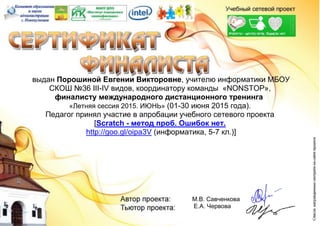 выдан Порошиной Евгении Викторовне, учителю информатики МБОУ
СКОШ №36 III-IV видов, координатору команды «NONSTOP»,
финалисту международного дистанционного тренинга
«Летняя сессия 2015. ИЮНЬ» (01-30 июня 2015 года).
Педагог принял участие в апробации учебного сетевого проекта
[Scratch - метод проб. Ошибок нет.
http://goo.gl/oipa3V (информатика, 5-7 кл.)]
М.В. Савченкова
Е.А. Червова
 