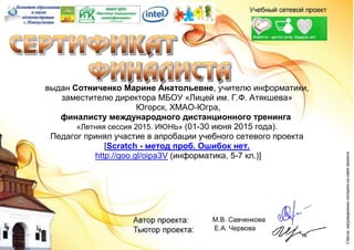 выдан Сотниченко Марине Анатольевне, учителю информатики,
заместителю директора МБОУ «Лицей им. Г.Ф. Атякшева»
Югорск, ХМАО-Югра,
финалисту международного дистанционного тренинга
«Летняя сессия 2015. ИЮНЬ» (01-30 июня 2015 года).
Педагог принял участие в апробации учебного сетевого проекта
[Scratch - метод проб. Ошибок нет.
http://goo.gl/oipa3V (информатика, 5-7 кл.)]
М.В. Савченкова
Е.А. Червова
 