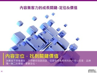 82
內容集客力的成長關鍵-定位&價值
內容定位，找到關鍵價值
消費者不想看廣告，不想聽你自說自話，但是他想看有有料的內容---但是，品牌
獨一無二的價值，要靠定位。
 