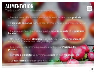 Tendance #5 : Le retour du naturel dans notre assiette
_ Les éléments chimiques et des additifs artificiels seront supprimés.
_ L’ajout de bactéries (bonnes pour le corps) dans les aliments sera plus
commun.
_ Il y aura un intérêt grandissant pour les circuits courts et les cultures
locales.
_ Nous porterons une attention plus particulière à l’environnement, et
notamment à la lutte contre le gaspillage.
_ Les restaurants communiqueront d’avantage sur l’origine des
produits.
_ La vente à emporter va devenir plus saine et plus répandue.
_ Le Fast-casual va devancer le Fast-food.
11
 