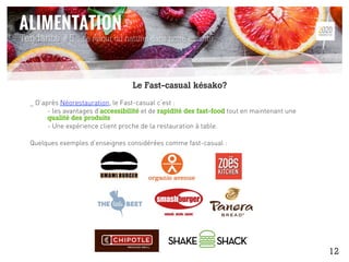 _ D’après Néorestauration, le Fast-casual c’est :
- les avantages d’accessibilité et de rapidité des fast-food tout en maintenant une
qualité des produits
- Une expérience client proche de la restauration à table.
Quelques exemples d’enseignes considérées comme fast-casual :
Tendance #5 : Le retour du naturel dans notre assiette
Le Fast-casual késako?
12
 