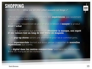 Tendance #6 : « While you are alive collect moments not things. »*
_ Nous dépenserons notre argent dans des expériences, pas seulement
dans des biens matériels.
_ Les clients ressentiront de plus en plus le besoin d’essayer le produit
avant l’achat.
_ Il faudra permettre aux acheteurs de découvrir la marque, son esprit
et ses valeurs tout au long de leur visite en magasin.
_ Les pop-up stores seront une alternative pour les e-commerçants.
_ Les supermarchés devront eux aussi penser à apporter de nouvelles
expériences aux clients.
_ Le digital dans les centres commerciaux favorisera les interactions
entre les marques et les visiteurs.
13*Aarti Khurana
 