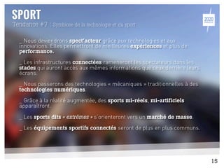 _ Nous deviendrons spect’acteur grâce aux technologies et aux
innovations. Elles permettront de meilleures expériences et plus de
performance.
_ Les infrastructures connectées rameneront les spectateurs dans les
stades qui auront accès aux mêmes informations que ceux derrière leurs
écrans.
_ Nous passerons des technologies « mécaniques » traditionnelles à des
technologies numériques.
_ Grâce à la réalité augmentée, des sports mi-réels, mi-artificiels
apparaîtront.
_ Les sports dits « extrêmes » s’orienteront vers un marché de masse.
_ Les équipements sportifs connectés seront de plus en plus communs.
Tendance #7 : Symbiose de la technologie et du sport
15
 