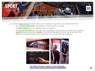 Tendance #7 : Symbiose de la technologie et du sport
_ L’enseigne Sport Check propose, dans ses nouveaux magasins, une expérience forte :
-  Une entrée scénarisée semblable à l’entrée dans un stade
-  Un plan digital pour se repérer dans le magasin
-  Des écrans tactiles qui font office de catalogues (connectés au stock). De nombreux
sports peuvent aussi être testés, à l’occasion desquels le client peut récolter des
datas sur sa performance et s’améliorer sur les conseils de vendeurs.
En vidéo le dernier magasin ouvert à Burnaby :
https://www.youtube.com/watch?v=Sei8yFEz9F8 16
 