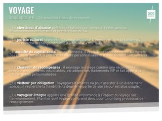 Tendance #8 : Six nouvelles tribus de voyageurs
_ Le chercheur d’aisance préfère les forfaits tout compris, rester dans un
environnement confortable et prendre soin de lui.
_ Le puriste culturel : avec esprit aventurier, il veut s’immerger dans la culture du
pays, il cherche le changement et est infidèle aux marques.
_ L’assoiffé du capital social : ultra connecté, il va traduire son expérience au travers
des réseaux sociaux, il préfère les offres personnalisées et donne souvent son avis à sa
communauté.
_ Le chasseur de récompenses : il envisage le voyage comme une récompense,
cherche des moments inoubliables, est adepte des traitements VIP et fait appel aux
conciergeries personnalisées.
_ Le visiteur par obligation : voyageurs d’affaires ou pour assister à un événement
spécial, il recherche la flexibilité, la deuxième partie de son séjour est plus souple.
_ Le voyageur éthique apporte une grande importance à l’impact du voyage sur
l’environnement. Planifier sont voyage comprend donc pour lui un long processus de
renseignement.
17
 