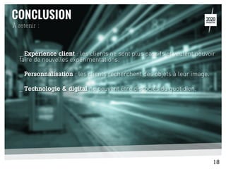 _ Expérience client : les clients ne sont plus passifs et veulent pouvoir
faire de nouvelles expérimentations.
_ Personnalisation : les clients recherchent des objets à leur image.
_ Technologie & digital ne peuvent être dissociés du quotidien.
À retenir :
18
 