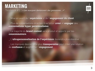_ Mise en avant de l’expérience et de l’engagement du client.
_ Plus de conversations directes, il va falloir créer et engager des
conversations hyper personnalisées.
_ La majorité du brand content sera produit et apporté par les
consommateurs.
_ L’ultrapersonnalisation de l’expérience deviendra plus étendue.
_ Les marques devront être plus transparentes pour créer une relation
de confiance et augmenter l’engagement.
	
  
	
  
Tendance #1 : « Les marques deviennent des personnes…»*
3
 