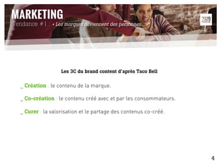 Les 3C du brand content d’après Taco Bell
_ Création : le contenu de la marque.
_ Co-création : le contenu créé avec et par les consommateurs.
_ Curer : la valorisation et le partage des contenus co-créé.
Tendance #1 : « Les marques deviennent des personnes…»*
4
 
