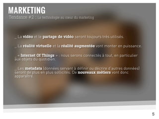 _ La vidéo et le partage de vidéo seront toujours très utilisés.
_ La réalité virtuelle et la réalité augmentée vont monter en puissance.
_ « Internet Of Things » : nous serons connectés à tout, en particulier
aux objets du quotidien.
_ Les metadata (données servant à définir ou décrire d’autres données)
seront de plus en plus sollicités. De nouveaux métiers vont donc
apparaître.
	
  
Tendance #2 : La technologie au cœur du marketing
5
 