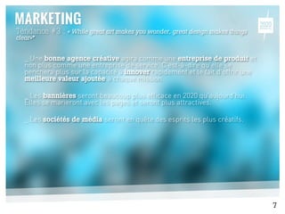 Tendance #3 : « While great art makes you wonder, great design makes things
clear»*
_ Une bonne agence créative agira comme une entreprise de produit et
non plus comme une entreprise de service. C’est-à-dire qu’elle se
penchera plus sur la capacité à innover rapidement et le fait d’offrir une
meilleure valeur ajoutée à chaque mission.
_ Les bannières seront beaucoup plus efficace en 2020 qu’aujourd’hui.
Elles se marieront avec les pages et seront plus attractives.
_ Les sociétés de média seront en quête des esprits les plus créatifs.
7
 