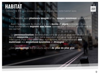 _ Un meuble aura plusieurs usages et des usages nouveaux apparaîtront.
_ Avec l’avènement du digital, il y aura moins d’objets à stocker, mais
nous souhaiterons exposer nos biens comme une collection, plutôt que de
les cacher.
_ La personnalisation des meubles sera de plus en plus demandée. Ils
seront connectés pour que notre quotidien soit plus facile et plus
intelligent. Pour contraster avec nos écrans, ils comprendront des
matériaux aux sensations nouvelles et étranges.
_ Les packagings des produits seront de plus en plus plat.
Tendance #4 : Le monde s’urbanise et se digitalise, notre habitat aussi.
9
 