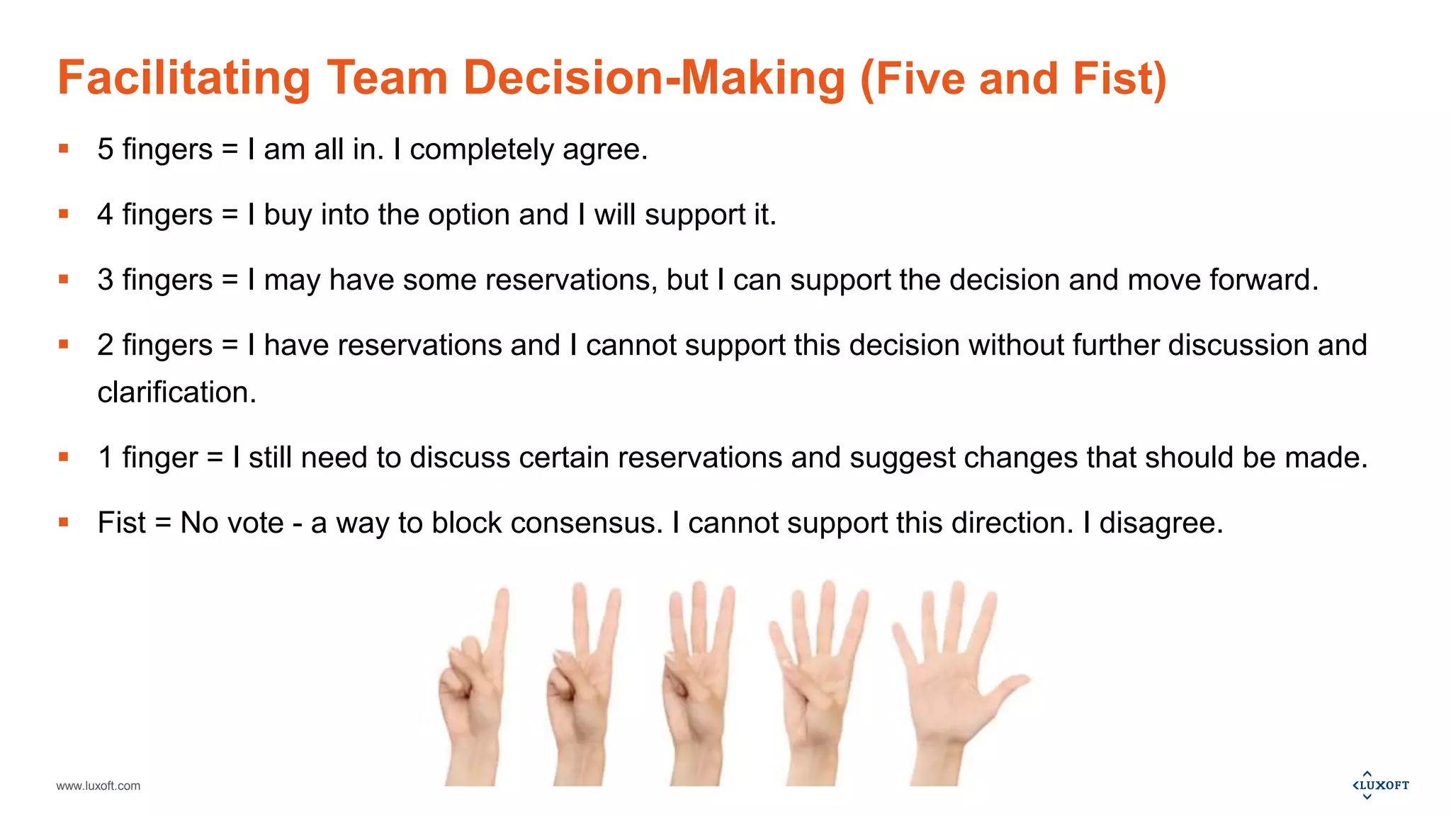 www.luxoft.com
Facilitating Team Decision-Making (Five and Fist)
 5 fingers = I am all in. I completely agree.
 4 fingers = I buy into the option and I will support it.
 3 fingers = I may have some reservations, but I can support the decision and move forward.
 2 fingers = I have reservations and I cannot support this decision without further discussion and
clarification.
 1 finger = I still need to discuss certain reservations and suggest changes that should be made.
 Fist = No vote - a way to block consensus. I cannot support this direction. I disagree.
 