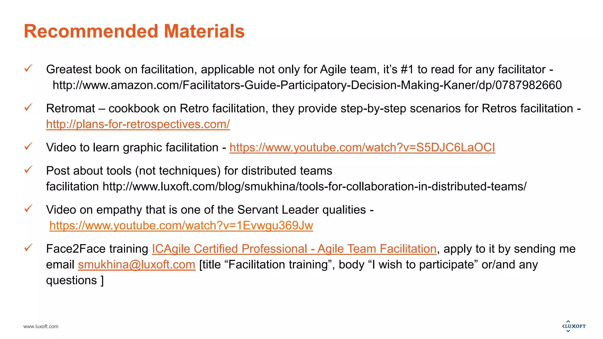 www.luxoft.com
Recommended Materials
 Greatest book on facilitation, applicable not only for Agile team, it’s #1 to read for any facilitator -
http://www.amazon.com/Facilitators-Guide-Participatory-Decision-Making-Kaner/dp/0787982660
 Retromat – cookbook on Retro facilitation, they provide step-by-step scenarios for Retros facilitation -
http://plans-for-retrospectives.com/
 Video to learn graphic facilitation - https://www.youtube.com/watch?v=S5DJC6LaOCI
 Post about tools (not techniques) for distributed teams
facilitation http://www.luxoft.com/blog/smukhina/tools-for-collaboration-in-distributed-teams/
 Video on empathy that is one of the Servant Leader qualities -
https://www.youtube.com/watch?v=1Evwgu369Jw
 Face2Face training ICAgile Certified Professional - Agile Team Facilitation, apply to it by sending me
email smukhina@luxoft.com [title “Facilitation training”, body “I wish to participate” or/and any
questions ]
 